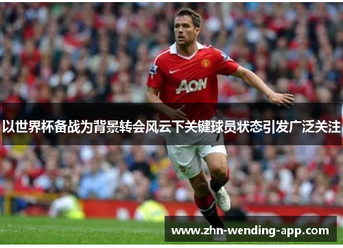 以世界杯备战为背景转会风云下关键球员状态引发广泛关注 以世界杯备战为背景转会风云下关键球员状态引发广泛关注