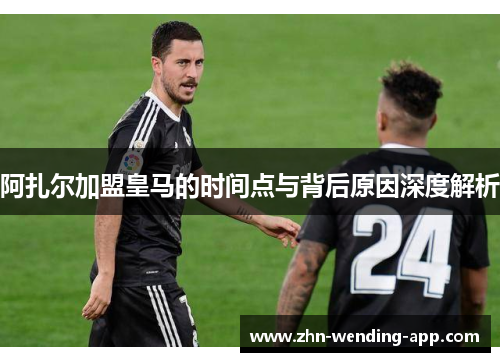 阿扎尔加盟皇马的时间点与背后原因深度解析