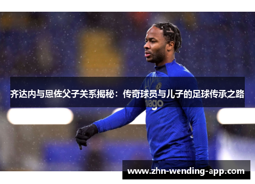 齐达内与恩佐父子关系揭秘：传奇球员与儿子的足球传承之路