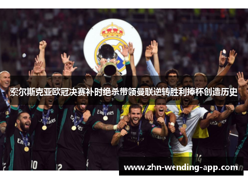 索尔斯克亚欧冠决赛补时绝杀带领曼联逆转胜利捧杯创造历史